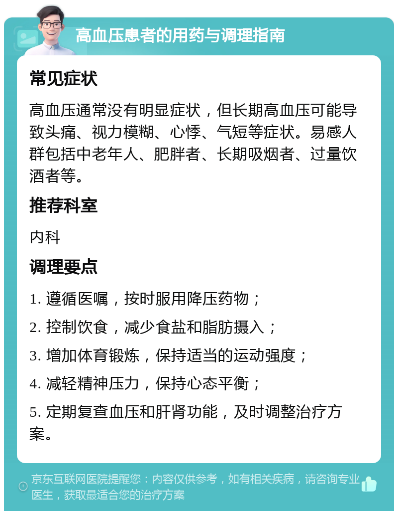 高血压患者的用药与调理指南 常见症状 高血压通常没有明显症状，但长期高血压可能导致头痛、视力模糊、心悸、气短等症状。易感人群包括中老年人、肥胖者、长期吸烟者、过量饮酒者等。 推荐科室 内科 调理要点 1. 遵循医嘱，按时服用降压药物； 2. 控制饮食，减少食盐和脂肪摄入； 3. 增加体育锻炼，保持适当的运动强度； 4. 减轻精神压力，保持心态平衡； 5. 定期复查血压和肝肾功能，及时调整治疗方案。