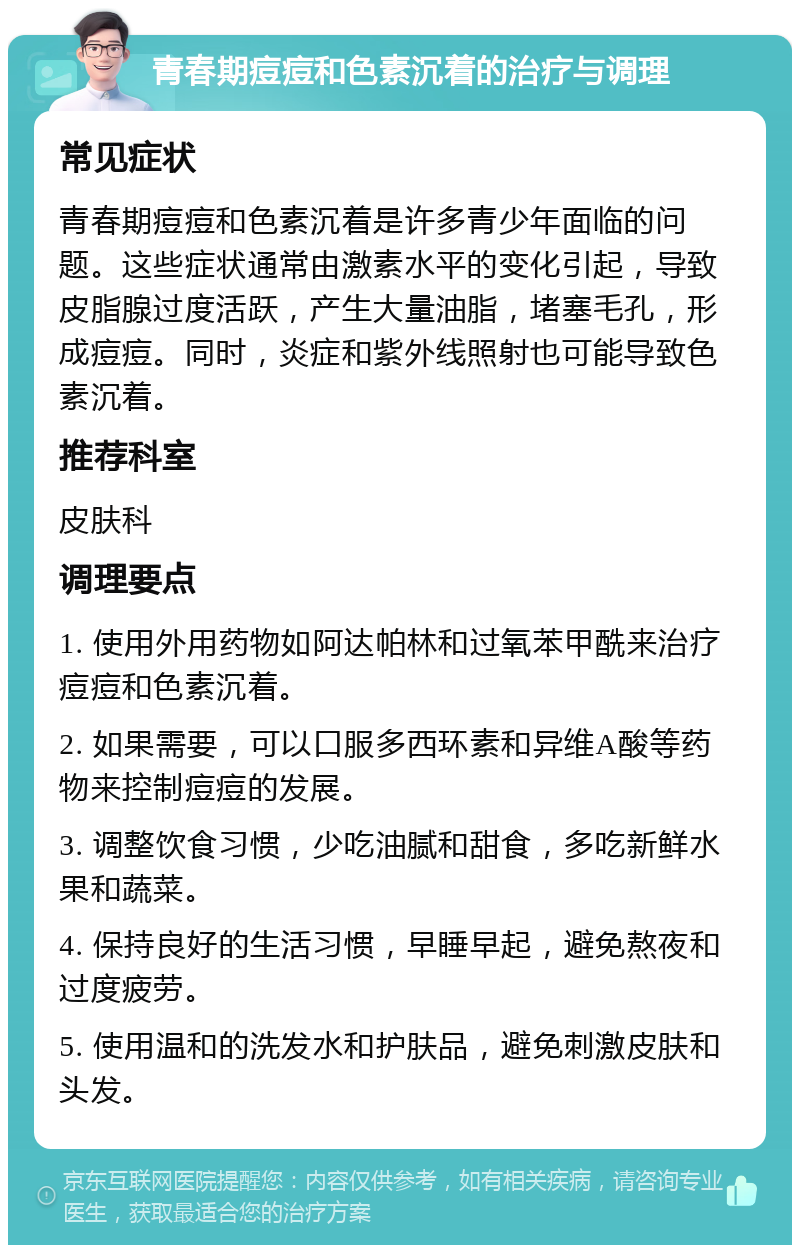 青春期痘痘和色素沉着的治疗与调理 常见症状 青春期痘痘和色素沉着是许多青少年面临的问题。这些症状通常由激素水平的变化引起，导致皮脂腺过度活跃，产生大量油脂，堵塞毛孔，形成痘痘。同时，炎症和紫外线照射也可能导致色素沉着。 推荐科室 皮肤科 调理要点 1. 使用外用药物如阿达帕林和过氧苯甲酰来治疗痘痘和色素沉着。 2. 如果需要，可以口服多西环素和异维A酸等药物来控制痘痘的发展。 3. 调整饮食习惯，少吃油腻和甜食，多吃新鲜水果和蔬菜。 4. 保持良好的生活习惯，早睡早起，避免熬夜和过度疲劳。 5. 使用温和的洗发水和护肤品，避免刺激皮肤和头发。