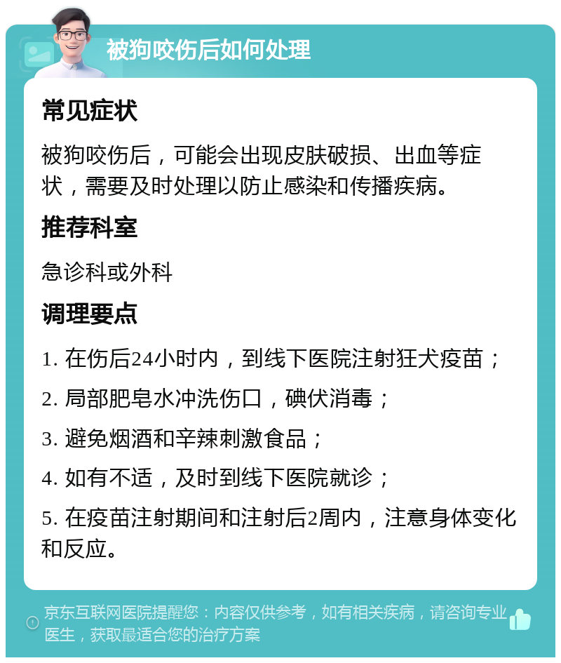 被狗咬伤后如何处理 常见症状 被狗咬伤后，可能会出现皮肤破损、出血等症状，需要及时处理以防止感染和传播疾病。 推荐科室 急诊科或外科 调理要点 1. 在伤后24小时内，到线下医院注射狂犬疫苗； 2. 局部肥皂水冲洗伤口，碘伏消毒； 3. 避免烟酒和辛辣刺激食品； 4. 如有不适，及时到线下医院就诊； 5. 在疫苗注射期间和注射后2周内，注意身体变化和反应。