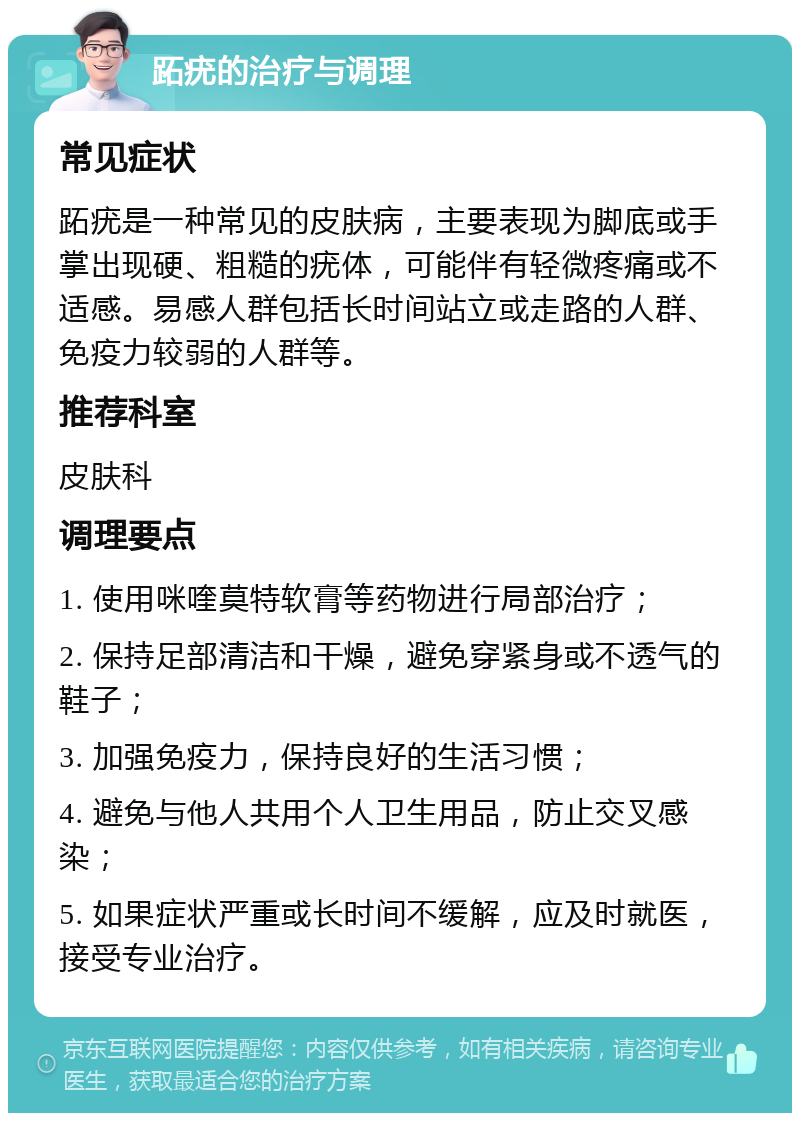 跖疣的治疗与调理 常见症状 跖疣是一种常见的皮肤病，主要表现为脚底或手掌出现硬、粗糙的疣体，可能伴有轻微疼痛或不适感。易感人群包括长时间站立或走路的人群、免疫力较弱的人群等。 推荐科室 皮肤科 调理要点 1. 使用咪喹莫特软膏等药物进行局部治疗； 2. 保持足部清洁和干燥，避免穿紧身或不透气的鞋子； 3. 加强免疫力，保持良好的生活习惯； 4. 避免与他人共用个人卫生用品，防止交叉感染； 5. 如果症状严重或长时间不缓解，应及时就医，接受专业治疗。