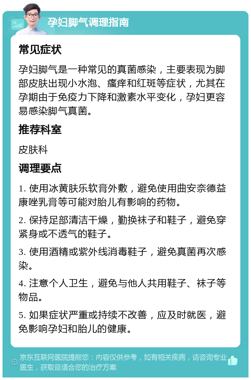 孕妇脚气调理指南 常见症状 孕妇脚气是一种常见的真菌感染，主要表现为脚部皮肤出现小水泡、瘙痒和红斑等症状，尤其在孕期由于免疫力下降和激素水平变化，孕妇更容易感染脚气真菌。 推荐科室 皮肤科 调理要点 1. 使用冰黄肤乐软膏外敷，避免使用曲安奈德益康唑乳膏等可能对胎儿有影响的药物。 2. 保持足部清洁干燥，勤换袜子和鞋子，避免穿紧身或不透气的鞋子。 3. 使用酒精或紫外线消毒鞋子，避免真菌再次感染。 4. 注意个人卫生，避免与他人共用鞋子、袜子等物品。 5. 如果症状严重或持续不改善，应及时就医，避免影响孕妇和胎儿的健康。