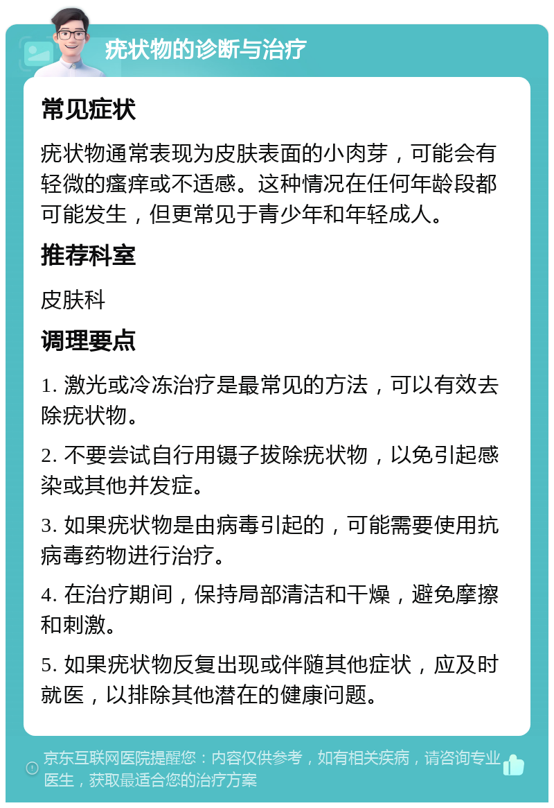 疣状物的诊断与治疗 常见症状 疣状物通常表现为皮肤表面的小肉芽，可能会有轻微的瘙痒或不适感。这种情况在任何年龄段都可能发生，但更常见于青少年和年轻成人。 推荐科室 皮肤科 调理要点 1. 激光或冷冻治疗是最常见的方法，可以有效去除疣状物。 2. 不要尝试自行用镊子拔除疣状物，以免引起感染或其他并发症。 3. 如果疣状物是由病毒引起的，可能需要使用抗病毒药物进行治疗。 4. 在治疗期间，保持局部清洁和干燥，避免摩擦和刺激。 5. 如果疣状物反复出现或伴随其他症状，应及时就医，以排除其他潜在的健康问题。