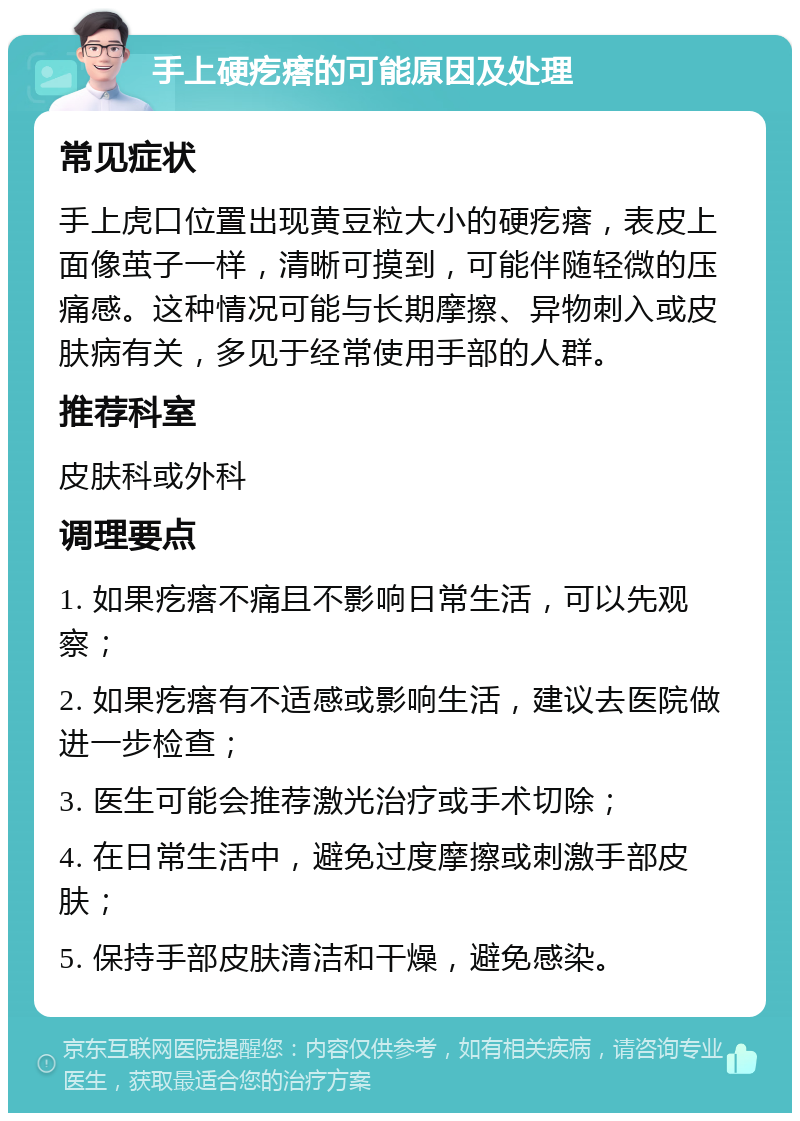 手上硬疙瘩的可能原因及处理 常见症状 手上虎口位置出现黄豆粒大小的硬疙瘩，表皮上面像茧子一样，清晰可摸到，可能伴随轻微的压痛感。这种情况可能与长期摩擦、异物刺入或皮肤病有关，多见于经常使用手部的人群。 推荐科室 皮肤科或外科 调理要点 1. 如果疙瘩不痛且不影响日常生活，可以先观察； 2. 如果疙瘩有不适感或影响生活，建议去医院做进一步检查； 3. 医生可能会推荐激光治疗或手术切除； 4. 在日常生活中，避免过度摩擦或刺激手部皮肤； 5. 保持手部皮肤清洁和干燥，避免感染。