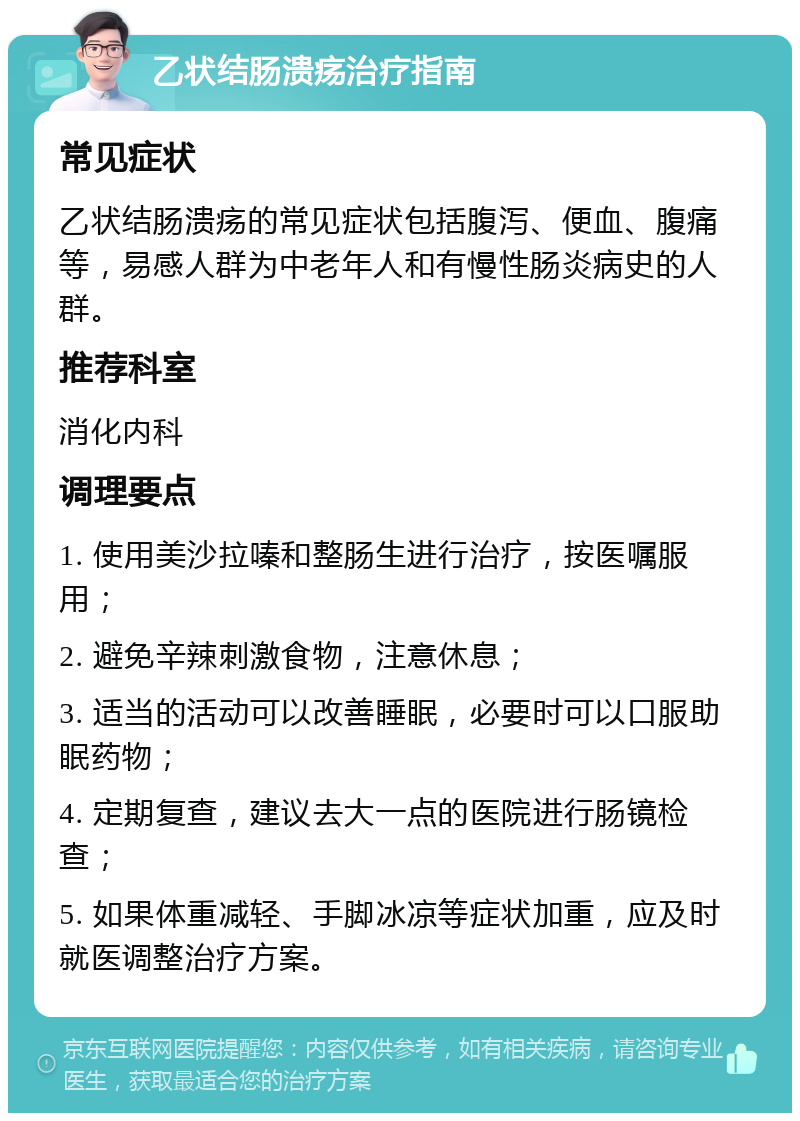 乙状结肠溃疡治疗指南 常见症状 乙状结肠溃疡的常见症状包括腹泻、便血、腹痛等，易感人群为中老年人和有慢性肠炎病史的人群。 推荐科室 消化内科 调理要点 1. 使用美沙拉嗪和整肠生进行治疗，按医嘱服用； 2. 避免辛辣刺激食物，注意休息； 3. 适当的活动可以改善睡眠，必要时可以口服助眠药物； 4. 定期复查，建议去大一点的医院进行肠镜检查； 5. 如果体重减轻、手脚冰凉等症状加重，应及时就医调整治疗方案。