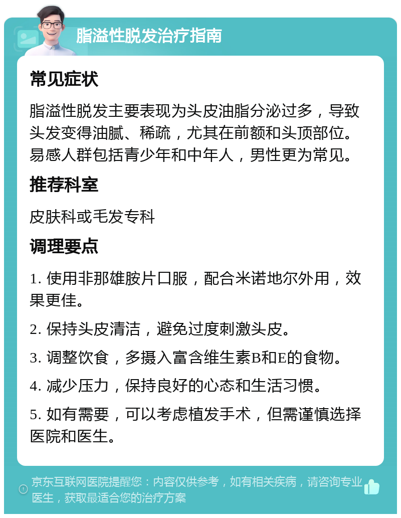 脂溢性脱发治疗指南 常见症状 脂溢性脱发主要表现为头皮油脂分泌过多，导致头发变得油腻、稀疏，尤其在前额和头顶部位。易感人群包括青少年和中年人，男性更为常见。 推荐科室 皮肤科或毛发专科 调理要点 1. 使用非那雄胺片口服，配合米诺地尔外用，效果更佳。 2. 保持头皮清洁，避免过度刺激头皮。 3. 调整饮食，多摄入富含维生素B和E的食物。 4. 减少压力，保持良好的心态和生活习惯。 5. 如有需要，可以考虑植发手术，但需谨慎选择医院和医生。