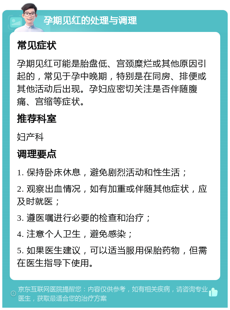 孕期见红的处理与调理 常见症状 孕期见红可能是胎盘低、宫颈糜烂或其他原因引起的，常见于孕中晚期，特别是在同房、排便或其他活动后出现。孕妇应密切关注是否伴随腹痛、宫缩等症状。 推荐科室 妇产科 调理要点 1. 保持卧床休息，避免剧烈活动和性生活； 2. 观察出血情况，如有加重或伴随其他症状，应及时就医； 3. 遵医嘱进行必要的检查和治疗； 4. 注意个人卫生，避免感染； 5. 如果医生建议，可以适当服用保胎药物，但需在医生指导下使用。