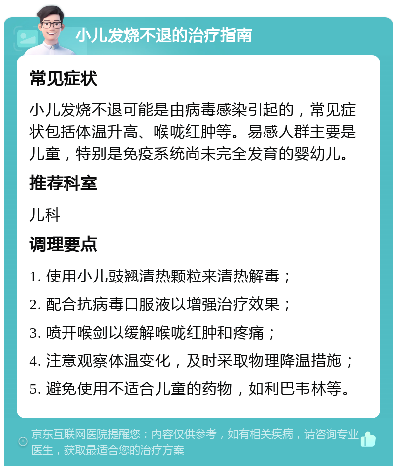 小儿发烧不退的治疗指南 常见症状 小儿发烧不退可能是由病毒感染引起的，常见症状包括体温升高、喉咙红肿等。易感人群主要是儿童，特别是免疫系统尚未完全发育的婴幼儿。 推荐科室 儿科 调理要点 1. 使用小儿豉翘清热颗粒来清热解毒； 2. 配合抗病毒口服液以增强治疗效果； 3. 喷开喉剑以缓解喉咙红肿和疼痛； 4. 注意观察体温变化，及时采取物理降温措施； 5. 避免使用不适合儿童的药物，如利巴韦林等。