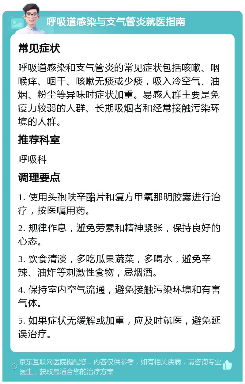 呼吸道感染与支气管炎就医指南 常见症状 呼吸道感染和支气管炎的常见症状包括咳嗽、咽喉痒、咽干、咳嗽无痰或少痰，吸入冷空气、油烟、粉尘等异味时症状加重。易感人群主要是免疫力较弱的人群、长期吸烟者和经常接触污染环境的人群。 推荐科室 呼吸科 调理要点 1. 使用头孢呋辛酯片和复方甲氧那明胶囊进行治疗，按医嘱用药。 2. 规律作息，避免劳累和精神紧张，保持良好的心态。 3. 饮食清淡，多吃瓜果蔬菜，多喝水，避免辛辣、油炸等刺激性食物，忌烟酒。 4. 保持室内空气流通，避免接触污染环境和有害气体。 5. 如果症状无缓解或加重，应及时就医，避免延误治疗。