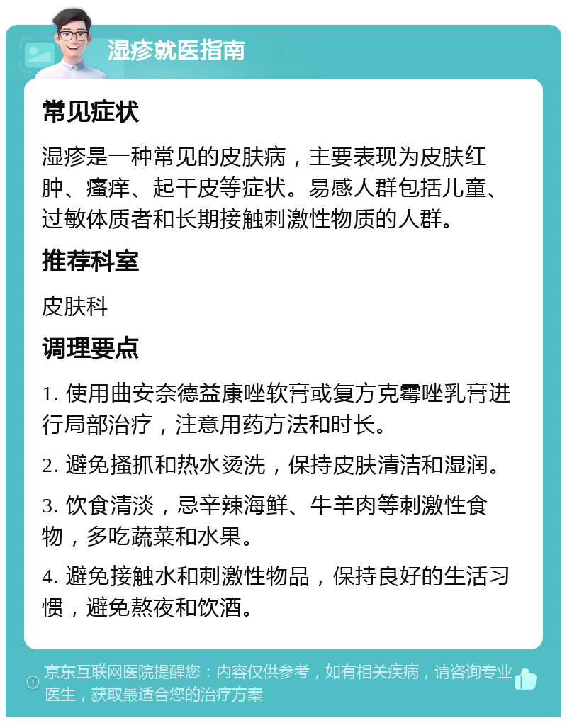 湿疹就医指南 常见症状 湿疹是一种常见的皮肤病，主要表现为皮肤红肿、瘙痒、起干皮等症状。易感人群包括儿童、过敏体质者和长期接触刺激性物质的人群。 推荐科室 皮肤科 调理要点 1. 使用曲安奈德益康唑软膏或复方克霉唑乳膏进行局部治疗，注意用药方法和时长。 2. 避免搔抓和热水烫洗，保持皮肤清洁和湿润。 3. 饮食清淡，忌辛辣海鲜、牛羊肉等刺激性食物，多吃蔬菜和水果。 4. 避免接触水和刺激性物品，保持良好的生活习惯，避免熬夜和饮酒。