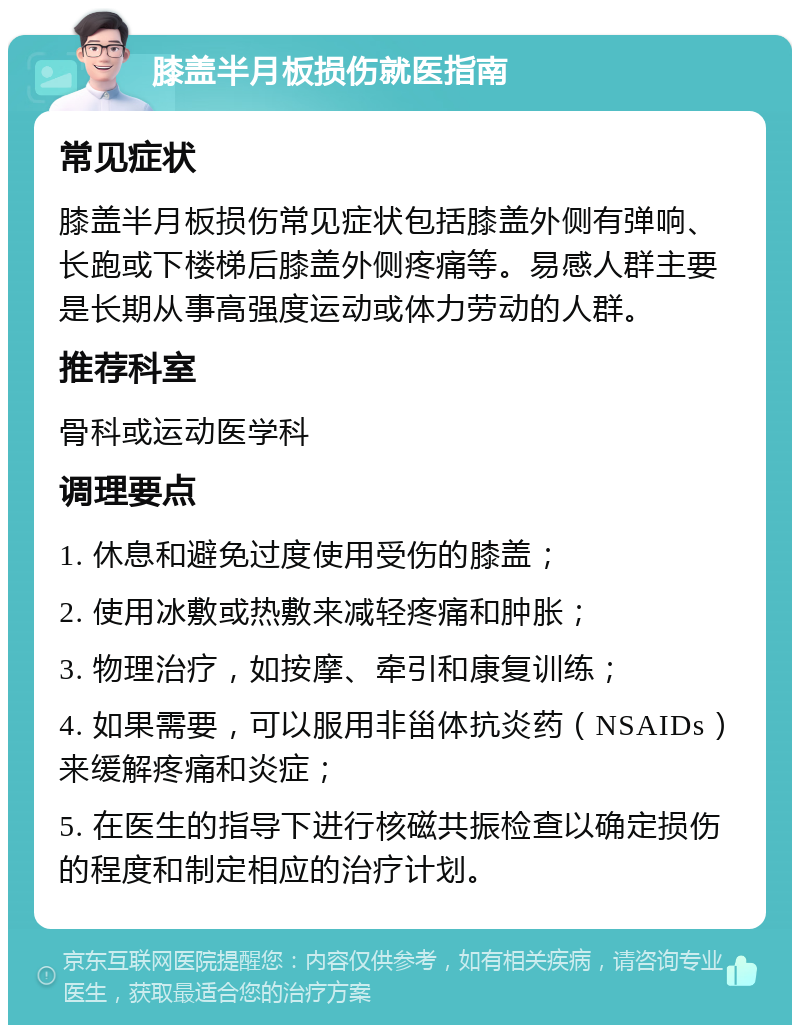 膝盖半月板损伤就医指南 常见症状 膝盖半月板损伤常见症状包括膝盖外侧有弹响、长跑或下楼梯后膝盖外侧疼痛等。易感人群主要是长期从事高强度运动或体力劳动的人群。 推荐科室 骨科或运动医学科 调理要点 1. 休息和避免过度使用受伤的膝盖； 2. 使用冰敷或热敷来减轻疼痛和肿胀； 3. 物理治疗，如按摩、牵引和康复训练； 4. 如果需要，可以服用非甾体抗炎药（NSAIDs）来缓解疼痛和炎症； 5. 在医生的指导下进行核磁共振检查以确定损伤的程度和制定相应的治疗计划。