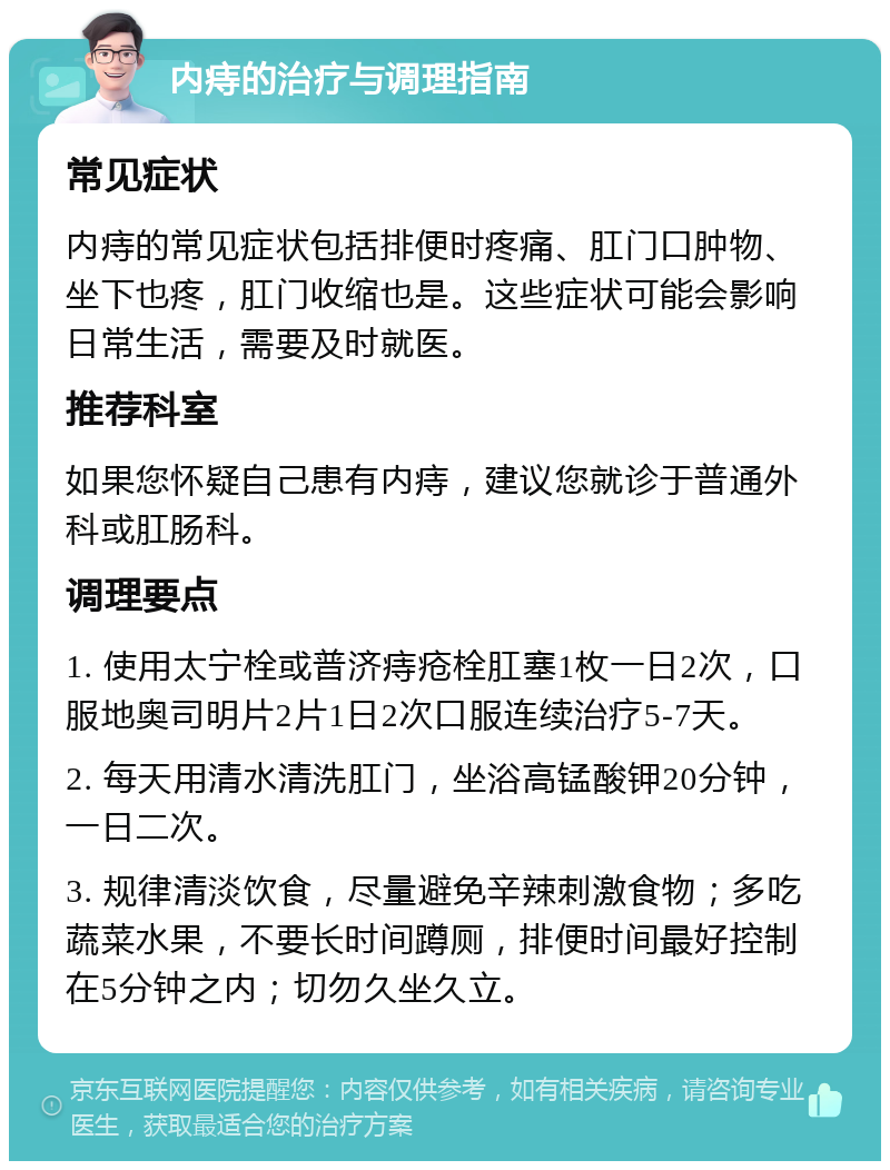 内痔的治疗与调理指南 常见症状 内痔的常见症状包括排便时疼痛、肛门口肿物、坐下也疼，肛门收缩也是。这些症状可能会影响日常生活，需要及时就医。 推荐科室 如果您怀疑自己患有内痔，建议您就诊于普通外科或肛肠科。 调理要点 1. 使用太宁栓或普济痔疮栓肛塞1枚一日2次，口服地奥司明片2片1日2次口服连续治疗5-7天。 2. 每天用清水清洗肛门，坐浴高锰酸钾20分钟，一日二次。 3. 规律清淡饮食，尽量避免辛辣刺激食物；多吃蔬菜水果，不要长时间蹲厕，排便时间最好控制在5分钟之内；切勿久坐久立。