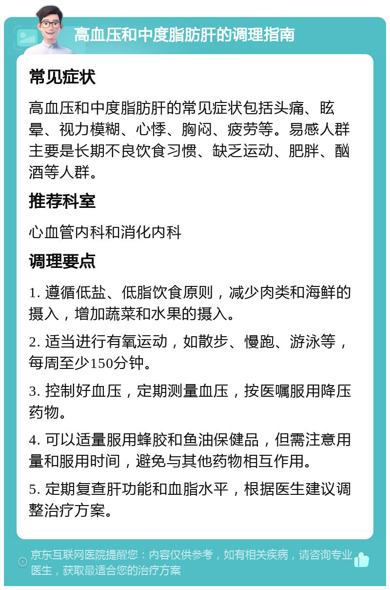 高血压和中度脂肪肝的调理指南 常见症状 高血压和中度脂肪肝的常见症状包括头痛、眩晕、视力模糊、心悸、胸闷、疲劳等。易感人群主要是长期不良饮食习惯、缺乏运动、肥胖、酗酒等人群。 推荐科室 心血管内科和消化内科 调理要点 1. 遵循低盐、低脂饮食原则，减少肉类和海鲜的摄入，增加蔬菜和水果的摄入。 2. 适当进行有氧运动，如散步、慢跑、游泳等，每周至少150分钟。 3. 控制好血压，定期测量血压，按医嘱服用降压药物。 4. 可以适量服用蜂胶和鱼油保健品，但需注意用量和服用时间，避免与其他药物相互作用。 5. 定期复查肝功能和血脂水平，根据医生建议调整治疗方案。