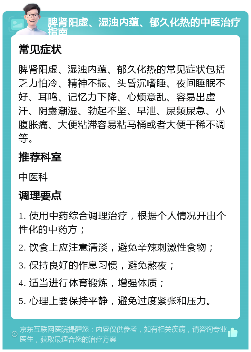 脾肾阳虚、湿浊内蕴、郁久化热的中医治疗指南 常见症状 脾肾阳虚、湿浊内蕴、郁久化热的常见症状包括乏力怕冷、精神不振、头昏沉嗜睡、夜间睡眠不好、耳鸣、记忆力下降、心烦意乱、容易出虚汗、阴囊潮湿、勃起不坚、早泄、尿频尿急、小腹胀痛、大便粘滞容易粘马桶或者大便干稀不调等。 推荐科室 中医科 调理要点 1. 使用中药综合调理治疗，根据个人情况开出个性化的中药方； 2. 饮食上应注意清淡，避免辛辣刺激性食物； 3. 保持良好的作息习惯，避免熬夜； 4. 适当进行体育锻炼，增强体质； 5. 心理上要保持平静，避免过度紧张和压力。