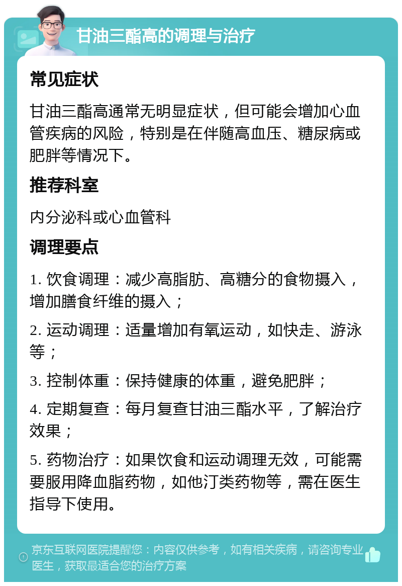 甘油三酯高的调理与治疗 常见症状 甘油三酯高通常无明显症状，但可能会增加心血管疾病的风险，特别是在伴随高血压、糖尿病或肥胖等情况下。 推荐科室 内分泌科或心血管科 调理要点 1. 饮食调理：减少高脂肪、高糖分的食物摄入，增加膳食纤维的摄入； 2. 运动调理：适量增加有氧运动，如快走、游泳等； 3. 控制体重：保持健康的体重，避免肥胖； 4. 定期复查：每月复查甘油三酯水平，了解治疗效果； 5. 药物治疗：如果饮食和运动调理无效，可能需要服用降血脂药物，如他汀类药物等，需在医生指导下使用。