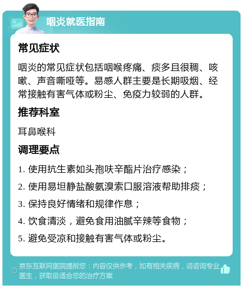 咽炎就医指南 常见症状 咽炎的常见症状包括咽喉疼痛、痰多且很稠、咳嗽、声音嘶哑等。易感人群主要是长期吸烟、经常接触有害气体或粉尘、免疫力较弱的人群。 推荐科室 耳鼻喉科 调理要点 1. 使用抗生素如头孢呋辛酯片治疗感染； 2. 使用易坦静盐酸氨溴索口服溶液帮助排痰； 3. 保持良好情绪和规律作息； 4. 饮食清淡，避免食用油腻辛辣等食物； 5. 避免受凉和接触有害气体或粉尘。