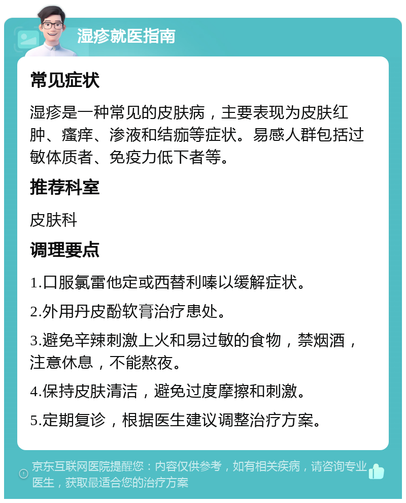 湿疹就医指南 常见症状 湿疹是一种常见的皮肤病，主要表现为皮肤红肿、瘙痒、渗液和结痂等症状。易感人群包括过敏体质者、免疫力低下者等。 推荐科室 皮肤科 调理要点 1.口服氯雷他定或西替利嗪以缓解症状。 2.外用丹皮酚软膏治疗患处。 3.避免辛辣刺激上火和易过敏的食物，禁烟酒，注意休息，不能熬夜。 4.保持皮肤清洁，避免过度摩擦和刺激。 5.定期复诊，根据医生建议调整治疗方案。