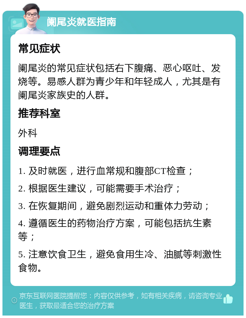 阑尾炎就医指南 常见症状 阑尾炎的常见症状包括右下腹痛、恶心呕吐、发烧等。易感人群为青少年和年轻成人，尤其是有阑尾炎家族史的人群。 推荐科室 外科 调理要点 1. 及时就医，进行血常规和腹部CT检查； 2. 根据医生建议，可能需要手术治疗； 3. 在恢复期间，避免剧烈运动和重体力劳动； 4. 遵循医生的药物治疗方案，可能包括抗生素等； 5. 注意饮食卫生，避免食用生冷、油腻等刺激性食物。