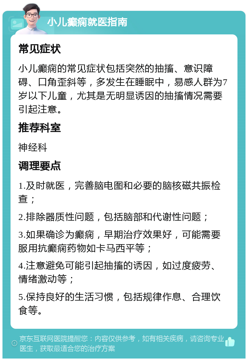 小儿癫痫就医指南 常见症状 小儿癫痫的常见症状包括突然的抽搐、意识障碍、口角歪斜等，多发生在睡眠中，易感人群为7岁以下儿童，尤其是无明显诱因的抽搐情况需要引起注意。 推荐科室 神经科 调理要点 1.及时就医，完善脑电图和必要的脑核磁共振检查； 2.排除器质性问题，包括脑部和代谢性问题； 3.如果确诊为癫痫，早期治疗效果好，可能需要服用抗癫痫药物如卡马西平等； 4.注意避免可能引起抽搐的诱因，如过度疲劳、情绪激动等； 5.保持良好的生活习惯，包括规律作息、合理饮食等。