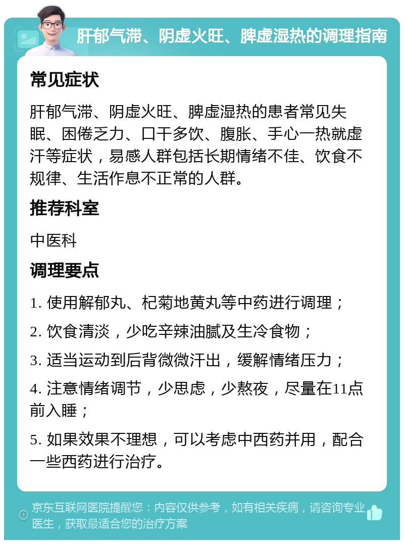 肝郁气滞、阴虚火旺、脾虚湿热的调理指南 常见症状 肝郁气滞、阴虚火旺、脾虚湿热的患者常见失眠、困倦乏力、口干多饮、腹胀、手心一热就虚汗等症状，易感人群包括长期情绪不佳、饮食不规律、生活作息不正常的人群。 推荐科室 中医科 调理要点 1. 使用解郁丸、杞菊地黄丸等中药进行调理； 2. 饮食清淡，少吃辛辣油腻及生冷食物； 3. 适当运动到后背微微汗出，缓解情绪压力； 4. 注意情绪调节，少思虑，少熬夜，尽量在11点前入睡； 5. 如果效果不理想，可以考虑中西药并用，配合一些西药进行治疗。