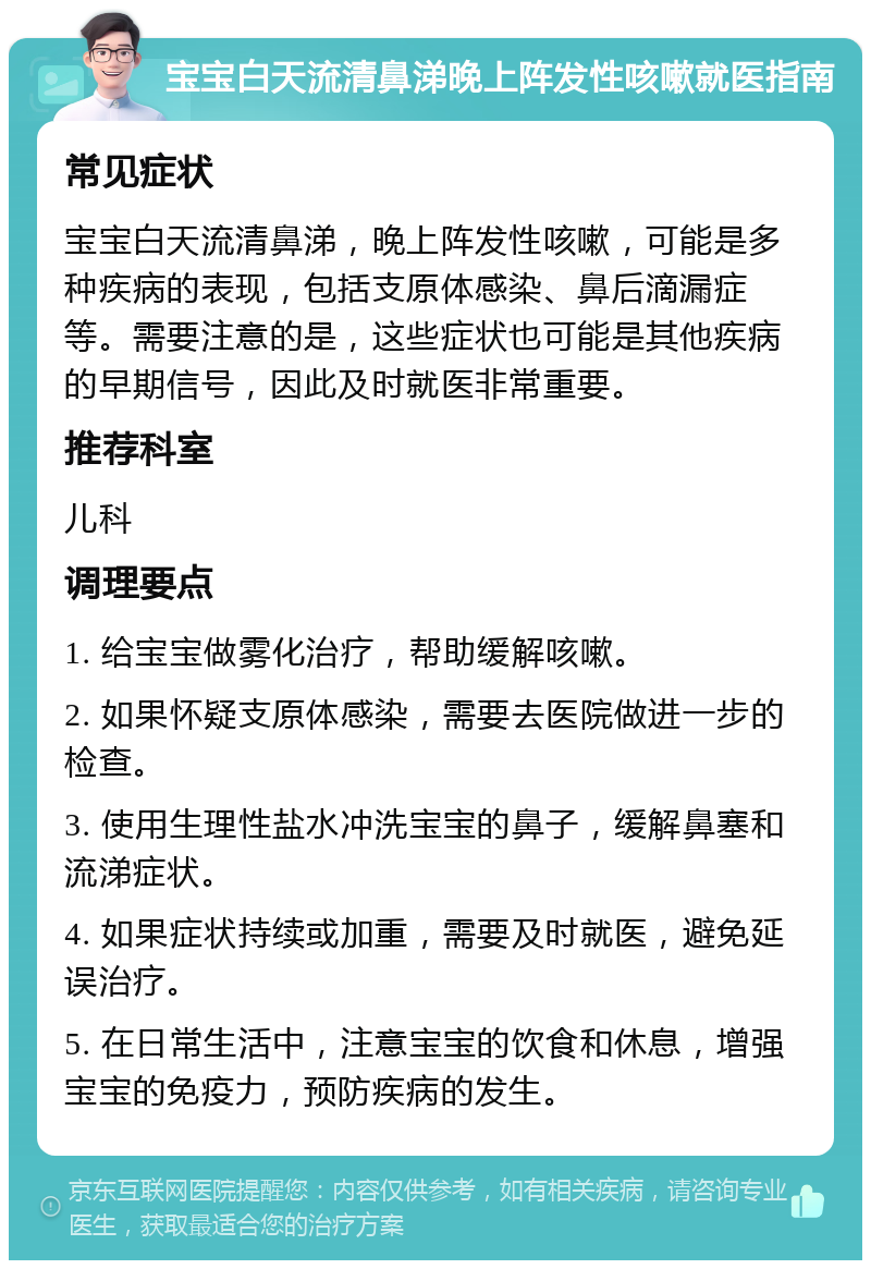 宝宝白天流清鼻涕晚上阵发性咳嗽就医指南 常见症状 宝宝白天流清鼻涕，晚上阵发性咳嗽，可能是多种疾病的表现，包括支原体感染、鼻后滴漏症等。需要注意的是，这些症状也可能是其他疾病的早期信号，因此及时就医非常重要。 推荐科室 儿科 调理要点 1. 给宝宝做雾化治疗，帮助缓解咳嗽。 2. 如果怀疑支原体感染，需要去医院做进一步的检查。 3. 使用生理性盐水冲洗宝宝的鼻子，缓解鼻塞和流涕症状。 4. 如果症状持续或加重，需要及时就医，避免延误治疗。 5. 在日常生活中，注意宝宝的饮食和休息，增强宝宝的免疫力，预防疾病的发生。