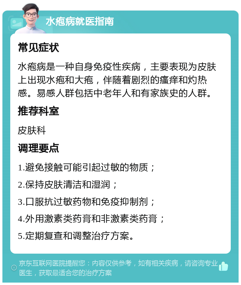 水疱病就医指南 常见症状 水疱病是一种自身免疫性疾病，主要表现为皮肤上出现水疱和大疱，伴随着剧烈的瘙痒和灼热感。易感人群包括中老年人和有家族史的人群。 推荐科室 皮肤科 调理要点 1.避免接触可能引起过敏的物质； 2.保持皮肤清洁和湿润； 3.口服抗过敏药物和免疫抑制剂； 4.外用激素类药膏和非激素类药膏； 5.定期复查和调整治疗方案。