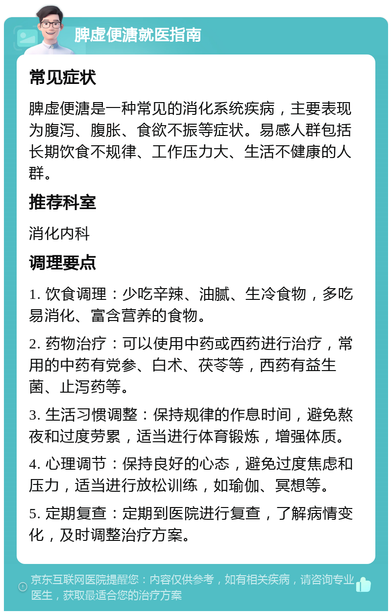 脾虚便溏就医指南 常见症状 脾虚便溏是一种常见的消化系统疾病，主要表现为腹泻、腹胀、食欲不振等症状。易感人群包括长期饮食不规律、工作压力大、生活不健康的人群。 推荐科室 消化内科 调理要点 1. 饮食调理：少吃辛辣、油腻、生冷食物，多吃易消化、富含营养的食物。 2. 药物治疗：可以使用中药或西药进行治疗，常用的中药有党参、白术、茯苓等，西药有益生菌、止泻药等。 3. 生活习惯调整：保持规律的作息时间，避免熬夜和过度劳累，适当进行体育锻炼，增强体质。 4. 心理调节：保持良好的心态，避免过度焦虑和压力，适当进行放松训练，如瑜伽、冥想等。 5. 定期复查：定期到医院进行复查，了解病情变化，及时调整治疗方案。