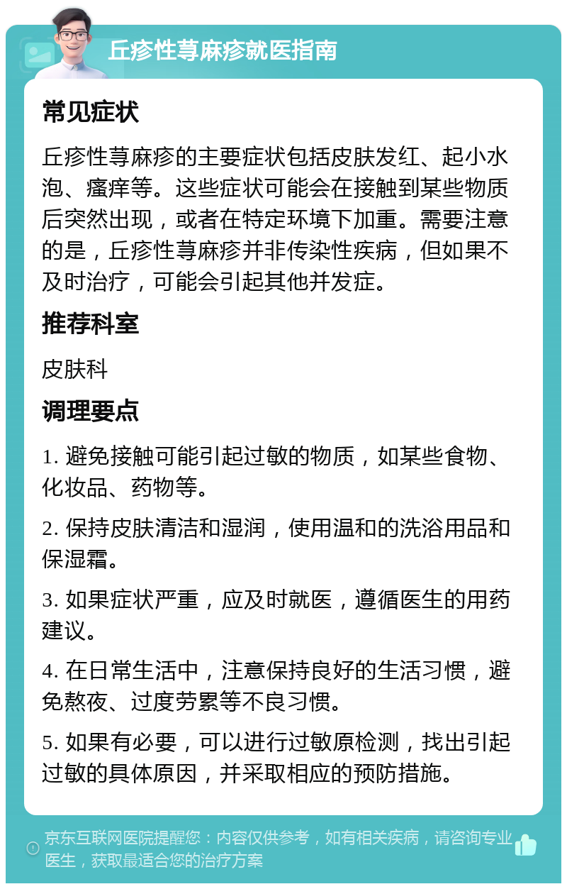 丘疹性荨麻疹就医指南 常见症状 丘疹性荨麻疹的主要症状包括皮肤发红、起小水泡、瘙痒等。这些症状可能会在接触到某些物质后突然出现，或者在特定环境下加重。需要注意的是，丘疹性荨麻疹并非传染性疾病，但如果不及时治疗，可能会引起其他并发症。 推荐科室 皮肤科 调理要点 1. 避免接触可能引起过敏的物质，如某些食物、化妆品、药物等。 2. 保持皮肤清洁和湿润，使用温和的洗浴用品和保湿霜。 3. 如果症状严重，应及时就医，遵循医生的用药建议。 4. 在日常生活中，注意保持良好的生活习惯，避免熬夜、过度劳累等不良习惯。 5. 如果有必要，可以进行过敏原检测，找出引起过敏的具体原因，并采取相应的预防措施。