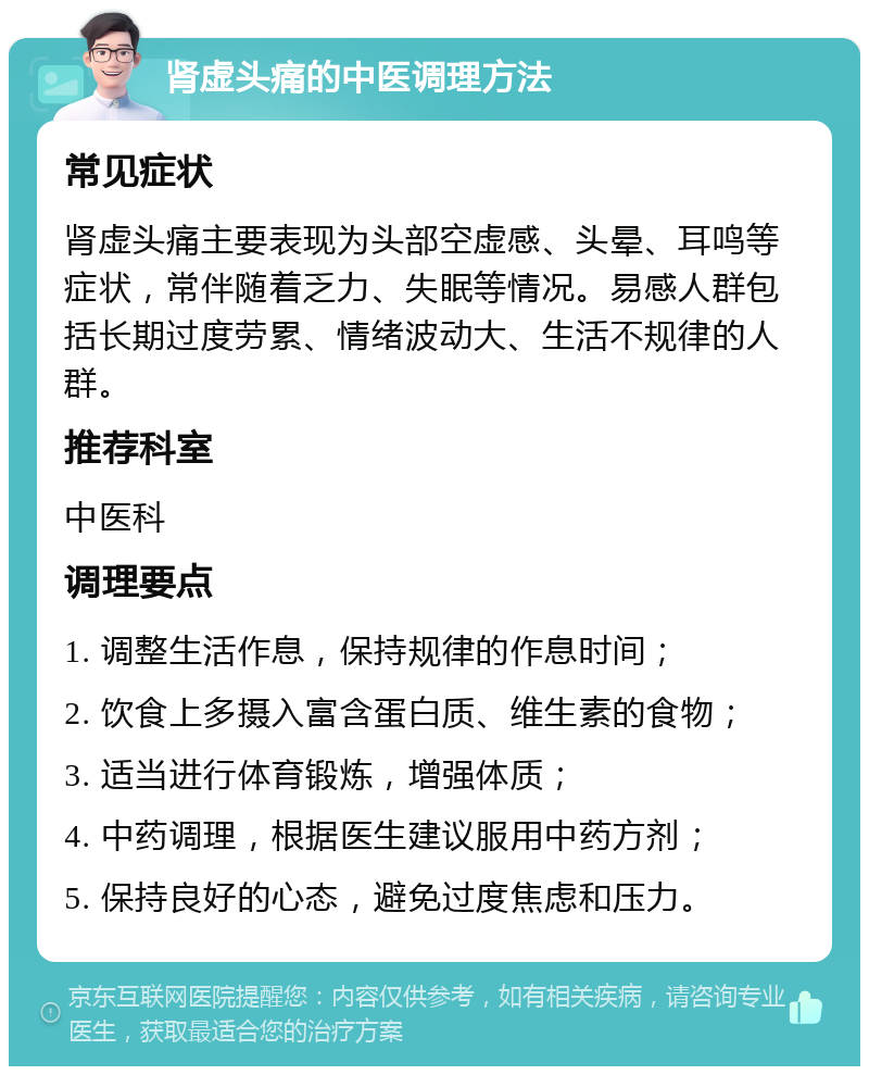 肾虚头痛的中医调理方法 常见症状 肾虚头痛主要表现为头部空虚感、头晕、耳鸣等症状，常伴随着乏力、失眠等情况。易感人群包括长期过度劳累、情绪波动大、生活不规律的人群。 推荐科室 中医科 调理要点 1. 调整生活作息，保持规律的作息时间； 2. 饮食上多摄入富含蛋白质、维生素的食物； 3. 适当进行体育锻炼，增强体质； 4. 中药调理，根据医生建议服用中药方剂； 5. 保持良好的心态，避免过度焦虑和压力。