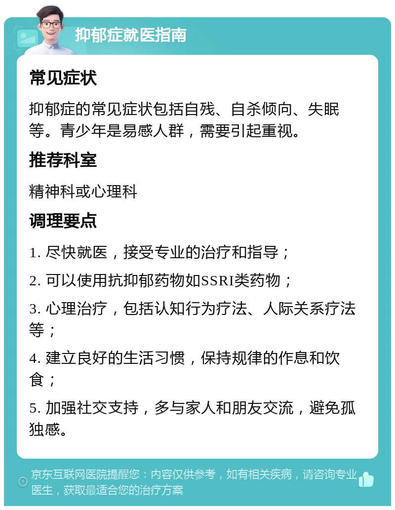 抑郁症就医指南 常见症状 抑郁症的常见症状包括自残、自杀倾向、失眠等。青少年是易感人群，需要引起重视。 推荐科室 精神科或心理科 调理要点 1. 尽快就医，接受专业的治疗和指导； 2. 可以使用抗抑郁药物如SSRI类药物； 3. 心理治疗，包括认知行为疗法、人际关系疗法等； 4. 建立良好的生活习惯，保持规律的作息和饮食； 5. 加强社交支持，多与家人和朋友交流，避免孤独感。