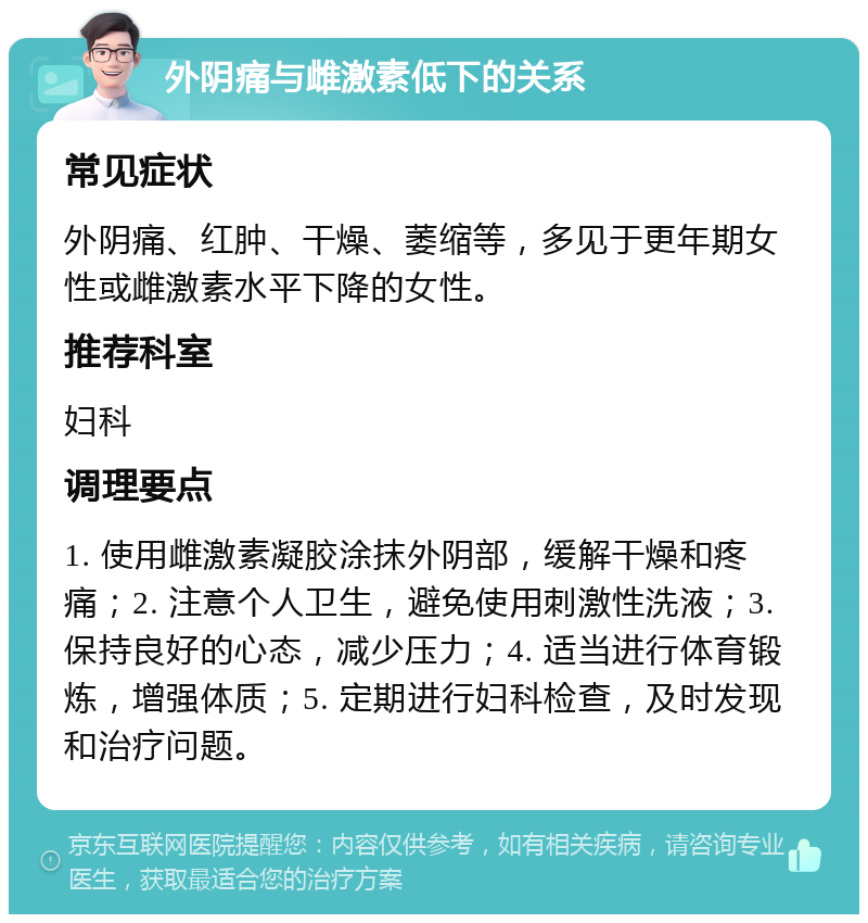 外阴痛与雌激素低下的关系 常见症状 外阴痛、红肿、干燥、萎缩等，多见于更年期女性或雌激素水平下降的女性。 推荐科室 妇科 调理要点 1. 使用雌激素凝胶涂抹外阴部，缓解干燥和疼痛；2. 注意个人卫生，避免使用刺激性洗液；3. 保持良好的心态，减少压力；4. 适当进行体育锻炼，增强体质；5. 定期进行妇科检查，及时发现和治疗问题。