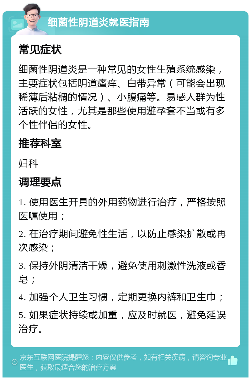 细菌性阴道炎就医指南 常见症状 细菌性阴道炎是一种常见的女性生殖系统感染，主要症状包括阴道瘙痒、白带异常（可能会出现稀薄后粘稠的情况）、小腹痛等。易感人群为性活跃的女性，尤其是那些使用避孕套不当或有多个性伴侣的女性。 推荐科室 妇科 调理要点 1. 使用医生开具的外用药物进行治疗，严格按照医嘱使用； 2. 在治疗期间避免性生活，以防止感染扩散或再次感染； 3. 保持外阴清洁干燥，避免使用刺激性洗液或香皂； 4. 加强个人卫生习惯，定期更换内裤和卫生巾； 5. 如果症状持续或加重，应及时就医，避免延误治疗。