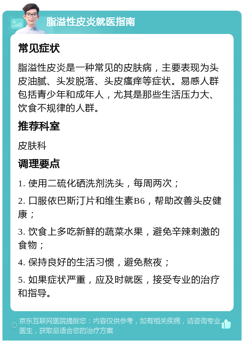 脂溢性皮炎就医指南 常见症状 脂溢性皮炎是一种常见的皮肤病，主要表现为头皮油腻、头发脱落、头皮瘙痒等症状。易感人群包括青少年和成年人，尤其是那些生活压力大、饮食不规律的人群。 推荐科室 皮肤科 调理要点 1. 使用二硫化硒洗剂洗头，每周两次； 2. 口服依巴斯汀片和维生素B6，帮助改善头皮健康； 3. 饮食上多吃新鲜的蔬菜水果，避免辛辣刺激的食物； 4. 保持良好的生活习惯，避免熬夜； 5. 如果症状严重，应及时就医，接受专业的治疗和指导。