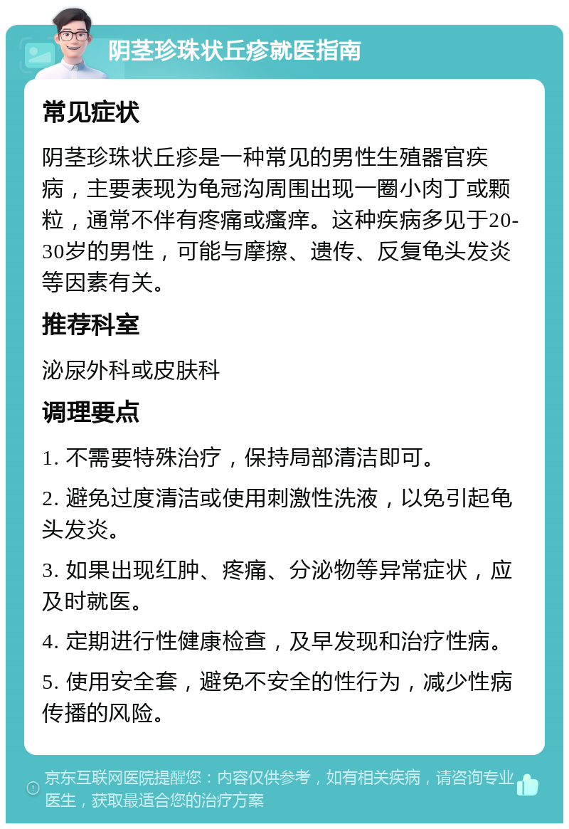 阴茎珍珠状丘疹就医指南 常见症状 阴茎珍珠状丘疹是一种常见的男性生殖器官疾病，主要表现为龟冠沟周围出现一圈小肉丁或颗粒，通常不伴有疼痛或瘙痒。这种疾病多见于20-30岁的男性，可能与摩擦、遗传、反复龟头发炎等因素有关。 推荐科室 泌尿外科或皮肤科 调理要点 1. 不需要特殊治疗，保持局部清洁即可。 2. 避免过度清洁或使用刺激性洗液，以免引起龟头发炎。 3. 如果出现红肿、疼痛、分泌物等异常症状，应及时就医。 4. 定期进行性健康检查，及早发现和治疗性病。 5. 使用安全套，避免不安全的性行为，减少性病传播的风险。