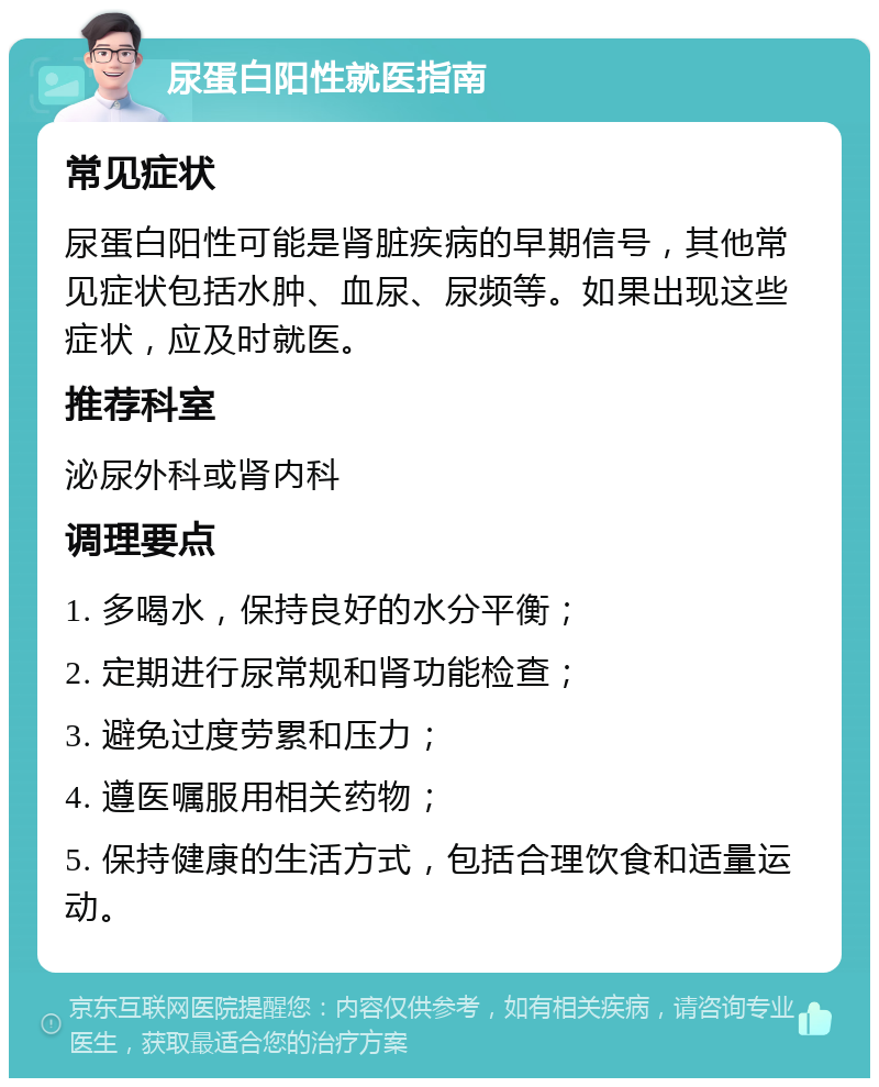 尿蛋白阳性就医指南 常见症状 尿蛋白阳性可能是肾脏疾病的早期信号，其他常见症状包括水肿、血尿、尿频等。如果出现这些症状，应及时就医。 推荐科室 泌尿外科或肾内科 调理要点 1. 多喝水，保持良好的水分平衡； 2. 定期进行尿常规和肾功能检查； 3. 避免过度劳累和压力； 4. 遵医嘱服用相关药物； 5. 保持健康的生活方式，包括合理饮食和适量运动。