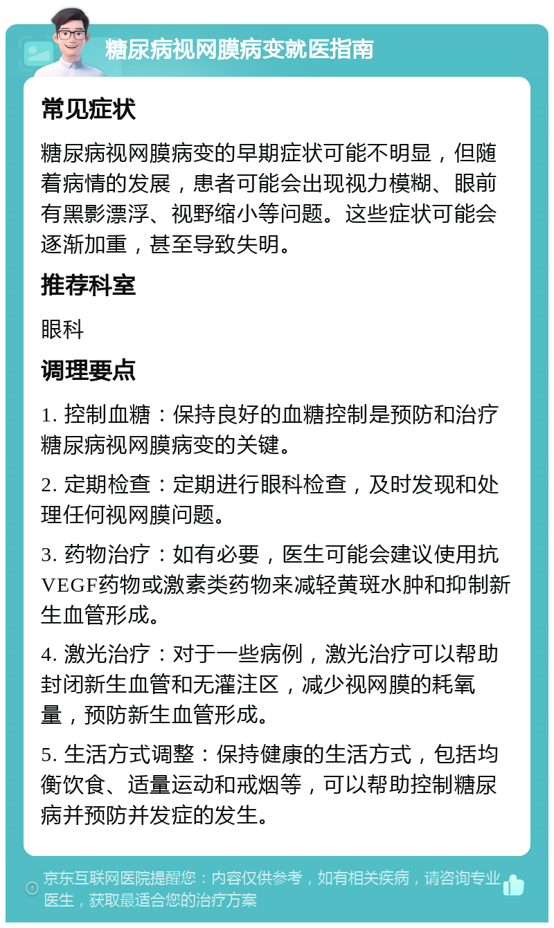 糖尿病视网膜病变就医指南 常见症状 糖尿病视网膜病变的早期症状可能不明显，但随着病情的发展，患者可能会出现视力模糊、眼前有黑影漂浮、视野缩小等问题。这些症状可能会逐渐加重，甚至导致失明。 推荐科室 眼科 调理要点 1. 控制血糖：保持良好的血糖控制是预防和治疗糖尿病视网膜病变的关键。 2. 定期检查：定期进行眼科检查，及时发现和处理任何视网膜问题。 3. 药物治疗：如有必要，医生可能会建议使用抗VEGF药物或激素类药物来减轻黄斑水肿和抑制新生血管形成。 4. 激光治疗：对于一些病例，激光治疗可以帮助封闭新生血管和无灌注区，减少视网膜的耗氧量，预防新生血管形成。 5. 生活方式调整：保持健康的生活方式，包括均衡饮食、适量运动和戒烟等，可以帮助控制糖尿病并预防并发症的发生。