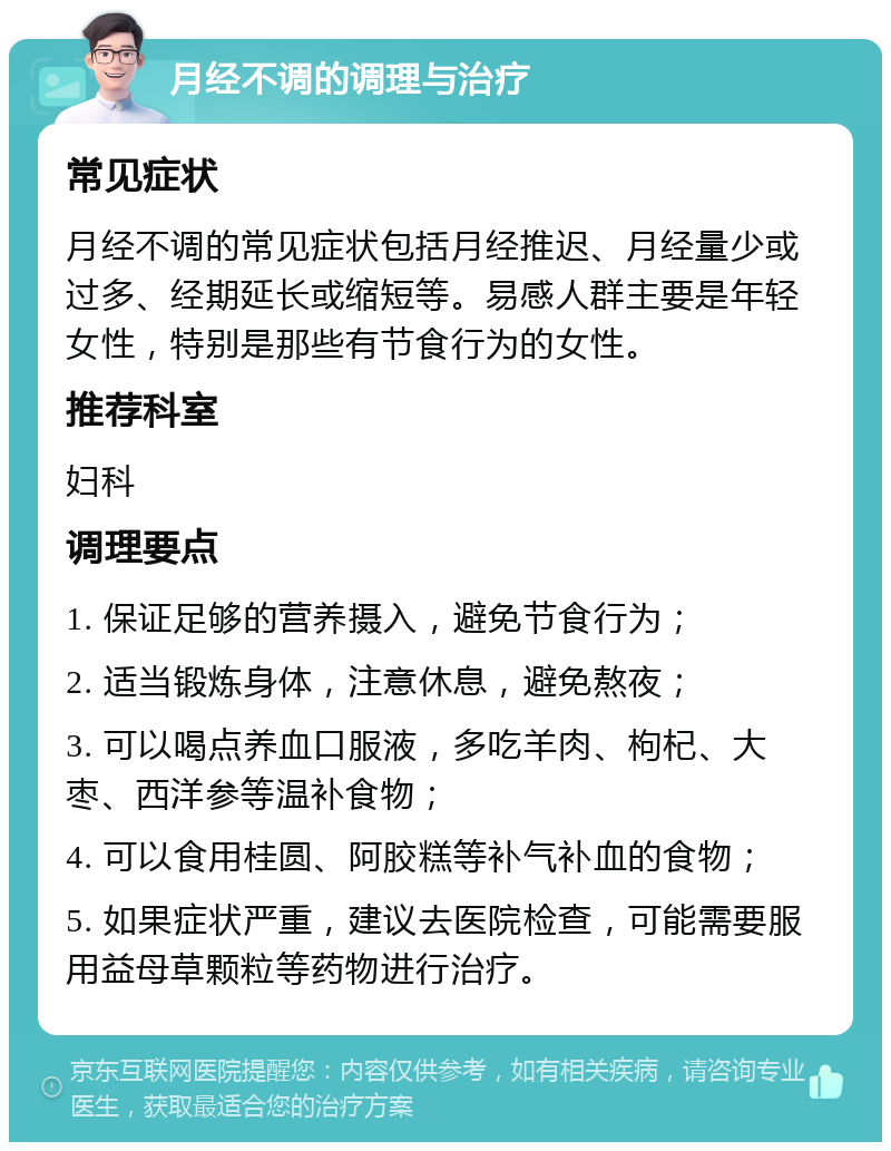 月经不调的调理与治疗 常见症状 月经不调的常见症状包括月经推迟、月经量少或过多、经期延长或缩短等。易感人群主要是年轻女性，特别是那些有节食行为的女性。 推荐科室 妇科 调理要点 1. 保证足够的营养摄入，避免节食行为； 2. 适当锻炼身体，注意休息，避免熬夜； 3. 可以喝点养血口服液，多吃羊肉、枸杞、大枣、西洋参等温补食物； 4. 可以食用桂圆、阿胶糕等补气补血的食物； 5. 如果症状严重，建议去医院检查，可能需要服用益母草颗粒等药物进行治疗。