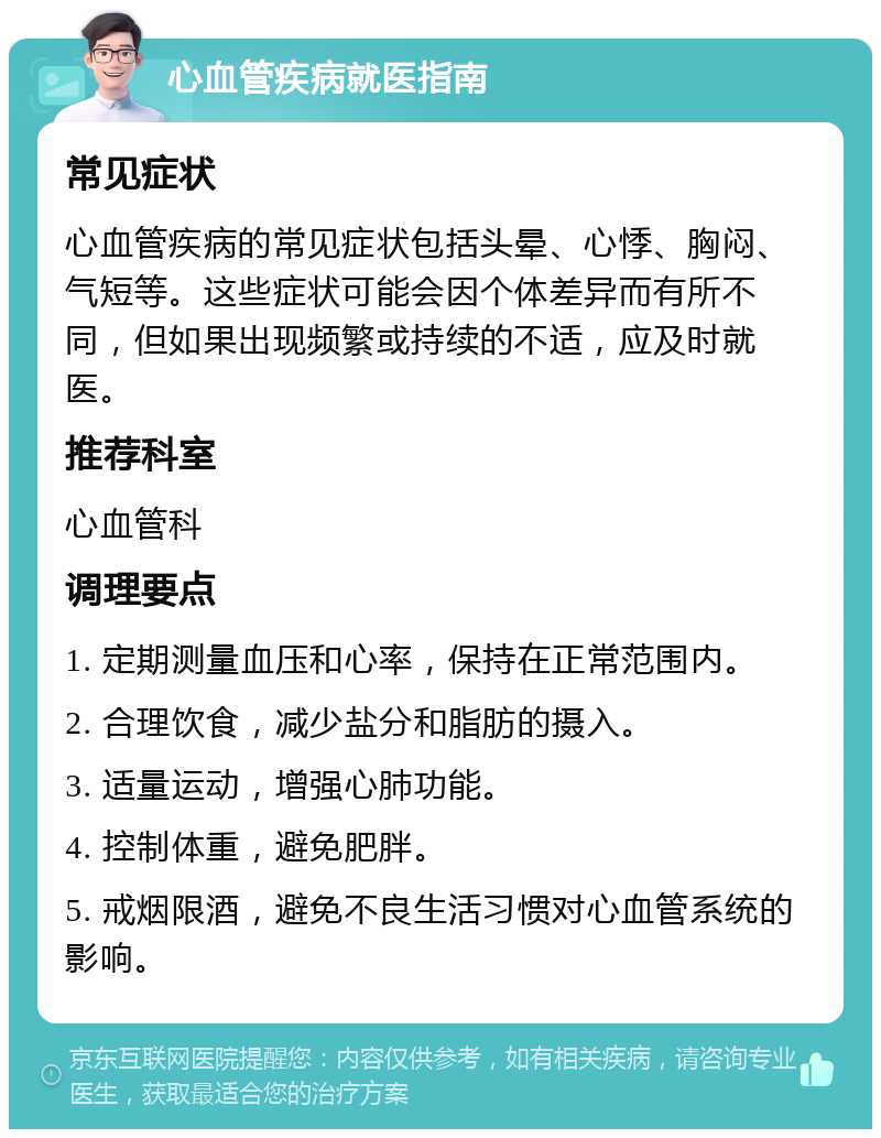 心血管疾病就医指南 常见症状 心血管疾病的常见症状包括头晕、心悸、胸闷、气短等。这些症状可能会因个体差异而有所不同，但如果出现频繁或持续的不适，应及时就医。 推荐科室 心血管科 调理要点 1. 定期测量血压和心率，保持在正常范围内。 2. 合理饮食，减少盐分和脂肪的摄入。 3. 适量运动，增强心肺功能。 4. 控制体重，避免肥胖。 5. 戒烟限酒，避免不良生活习惯对心血管系统的影响。