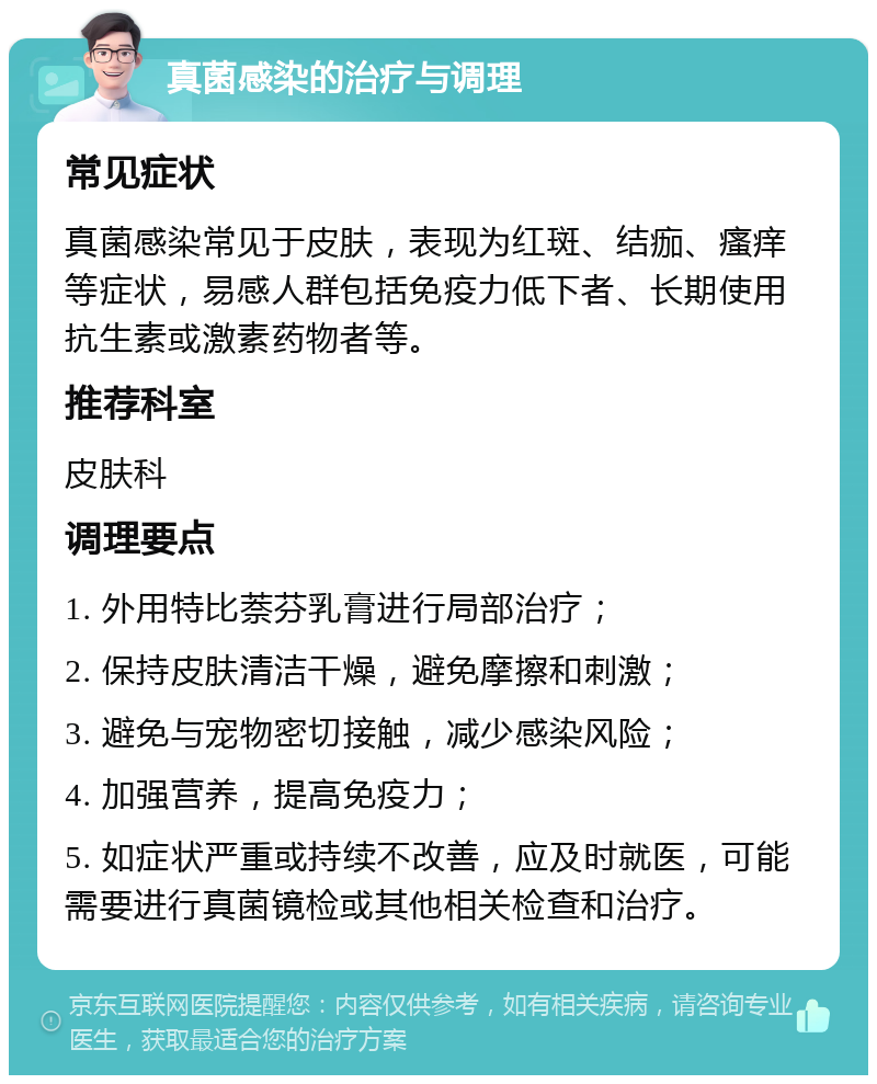 真菌感染的治疗与调理 常见症状 真菌感染常见于皮肤，表现为红斑、结痂、瘙痒等症状，易感人群包括免疫力低下者、长期使用抗生素或激素药物者等。 推荐科室 皮肤科 调理要点 1. 外用特比萘芬乳膏进行局部治疗； 2. 保持皮肤清洁干燥，避免摩擦和刺激； 3. 避免与宠物密切接触，减少感染风险； 4. 加强营养，提高免疫力； 5. 如症状严重或持续不改善，应及时就医，可能需要进行真菌镜检或其他相关检查和治疗。