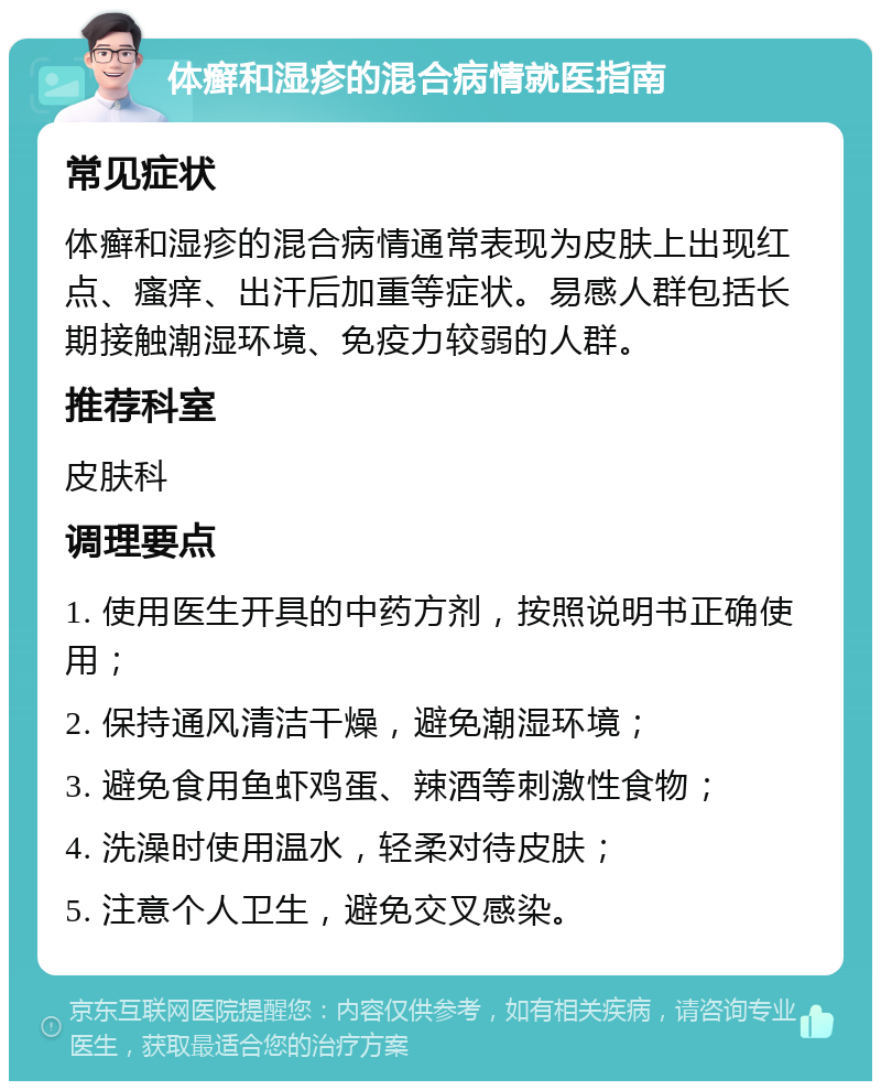 体癣和湿疹的混合病情就医指南 常见症状 体癣和湿疹的混合病情通常表现为皮肤上出现红点、瘙痒、出汗后加重等症状。易感人群包括长期接触潮湿环境、免疫力较弱的人群。 推荐科室 皮肤科 调理要点 1. 使用医生开具的中药方剂，按照说明书正确使用； 2. 保持通风清洁干燥，避免潮湿环境； 3. 避免食用鱼虾鸡蛋、辣酒等刺激性食物； 4. 洗澡时使用温水，轻柔对待皮肤； 5. 注意个人卫生，避免交叉感染。