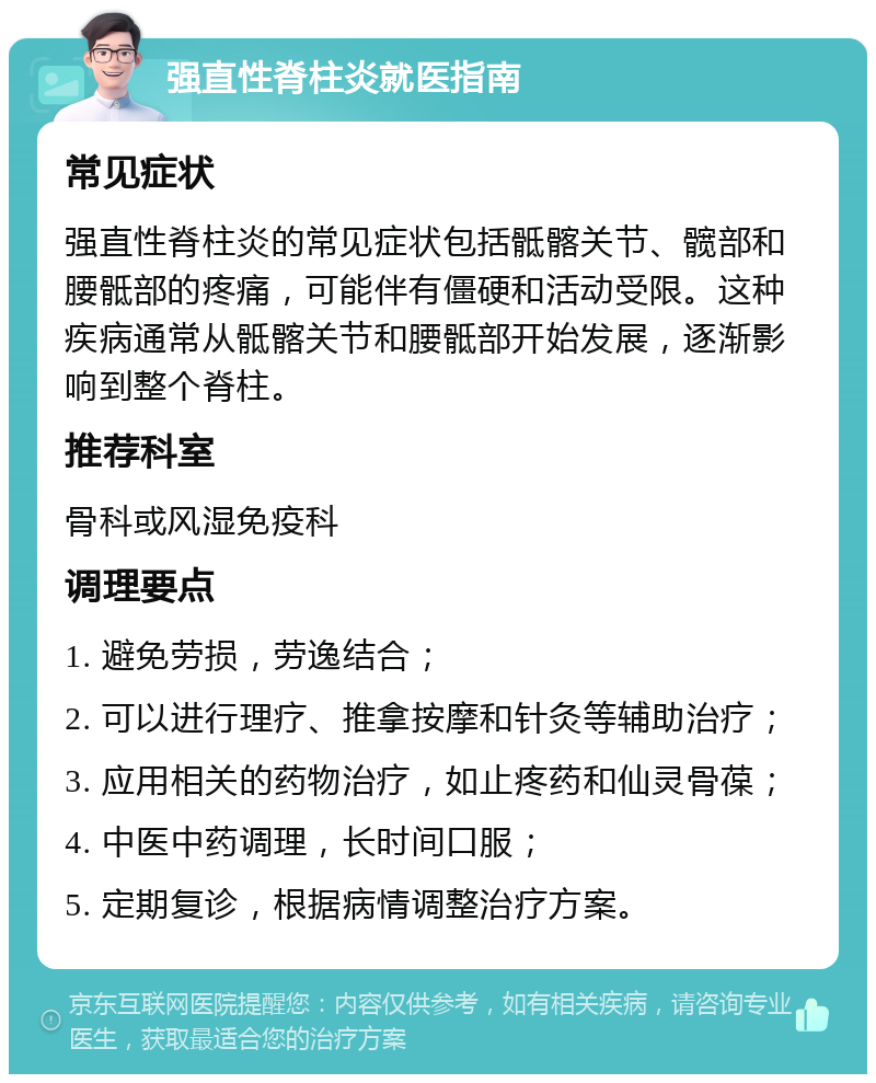 强直性脊柱炎就医指南 常见症状 强直性脊柱炎的常见症状包括骶髂关节、髋部和腰骶部的疼痛，可能伴有僵硬和活动受限。这种疾病通常从骶髂关节和腰骶部开始发展，逐渐影响到整个脊柱。 推荐科室 骨科或风湿免疫科 调理要点 1. 避免劳损，劳逸结合； 2. 可以进行理疗、推拿按摩和针灸等辅助治疗； 3. 应用相关的药物治疗，如止疼药和仙灵骨葆； 4. 中医中药调理，长时间口服； 5. 定期复诊，根据病情调整治疗方案。