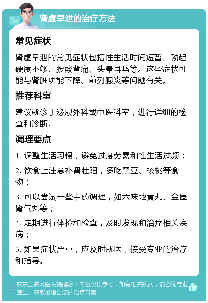 肾虚早泄的治疗方法 常见症状 肾虚早泄的常见症状包括性生活时间短暂、勃起硬度不够、腰酸背痛、头晕耳鸣等。这些症状可能与肾脏功能下降、前列腺炎等问题有关。 推荐科室 建议就诊于泌尿外科或中医科室，进行详细的检查和诊断。 调理要点 1. 调整生活习惯，避免过度劳累和性生活过频； 2. 饮食上注意补肾壮阳，多吃黑豆、核桃等食物； 3. 可以尝试一些中药调理，如六味地黄丸、金匮肾气丸等； 4. 定期进行体检和检查，及时发现和治疗相关疾病； 5. 如果症状严重，应及时就医，接受专业的治疗和指导。