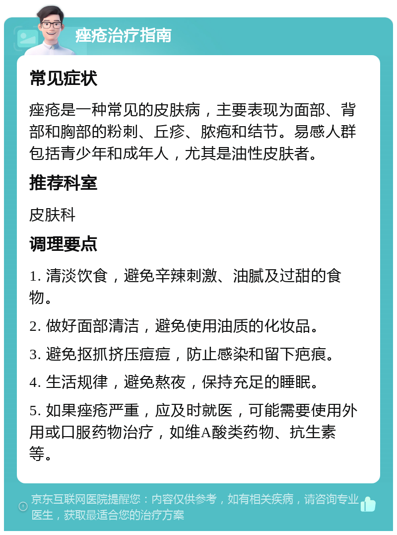 痤疮治疗指南 常见症状 痤疮是一种常见的皮肤病，主要表现为面部、背部和胸部的粉刺、丘疹、脓疱和结节。易感人群包括青少年和成年人，尤其是油性皮肤者。 推荐科室 皮肤科 调理要点 1. 清淡饮食，避免辛辣刺激、油腻及过甜的食物。 2. 做好面部清洁，避免使用油质的化妆品。 3. 避免抠抓挤压痘痘，防止感染和留下疤痕。 4. 生活规律，避免熬夜，保持充足的睡眠。 5. 如果痤疮严重，应及时就医，可能需要使用外用或口服药物治疗，如维A酸类药物、抗生素等。