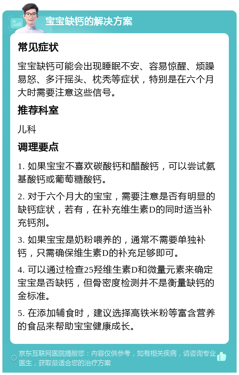 宝宝缺钙的解决方案 常见症状 宝宝缺钙可能会出现睡眠不安、容易惊醒、烦躁易怒、多汗摇头、枕秃等症状，特别是在六个月大时需要注意这些信号。 推荐科室 儿科 调理要点 1. 如果宝宝不喜欢碳酸钙和醋酸钙，可以尝试氨基酸钙或葡萄糖酸钙。 2. 对于六个月大的宝宝，需要注意是否有明显的缺钙症状，若有，在补充维生素D的同时适当补充钙剂。 3. 如果宝宝是奶粉喂养的，通常不需要单独补钙，只需确保维生素D的补充足够即可。 4. 可以通过检查25羟维生素D和微量元素来确定宝宝是否缺钙，但骨密度检测并不是衡量缺钙的金标准。 5. 在添加辅食时，建议选择高铁米粉等富含营养的食品来帮助宝宝健康成长。