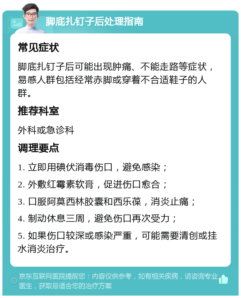 脚底扎钉子后处理指南 常见症状 脚底扎钉子后可能出现肿痛、不能走路等症状，易感人群包括经常赤脚或穿着不合适鞋子的人群。 推荐科室 外科或急诊科 调理要点 1. 立即用碘伏消毒伤口，避免感染； 2. 外敷红霉素软膏，促进伤口愈合； 3. 口服阿莫西林胶囊和西乐葆，消炎止痛； 4. 制动休息三周，避免伤口再次受力； 5. 如果伤口较深或感染严重，可能需要清创或挂水消炎治疗。