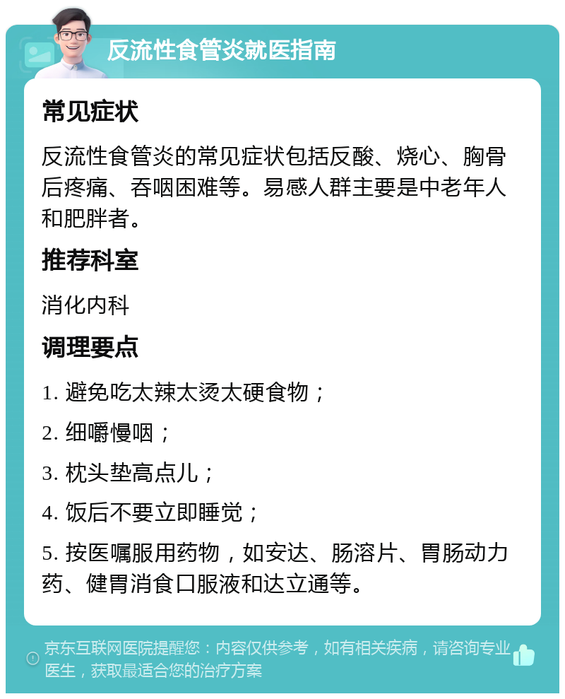 反流性食管炎就医指南 常见症状 反流性食管炎的常见症状包括反酸、烧心、胸骨后疼痛、吞咽困难等。易感人群主要是中老年人和肥胖者。 推荐科室 消化内科 调理要点 1. 避免吃太辣太烫太硬食物； 2. 细嚼慢咽； 3. 枕头垫高点儿； 4. 饭后不要立即睡觉； 5. 按医嘱服用药物，如安达、肠溶片、胃肠动力药、健胃消食口服液和达立通等。