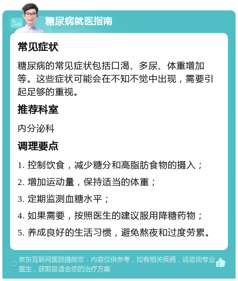 糖尿病就医指南 常见症状 糖尿病的常见症状包括口渴、多尿、体重增加等。这些症状可能会在不知不觉中出现，需要引起足够的重视。 推荐科室 内分泌科 调理要点 1. 控制饮食，减少糖分和高脂肪食物的摄入； 2. 增加运动量，保持适当的体重； 3. 定期监测血糖水平； 4. 如果需要，按照医生的建议服用降糖药物； 5. 养成良好的生活习惯，避免熬夜和过度劳累。