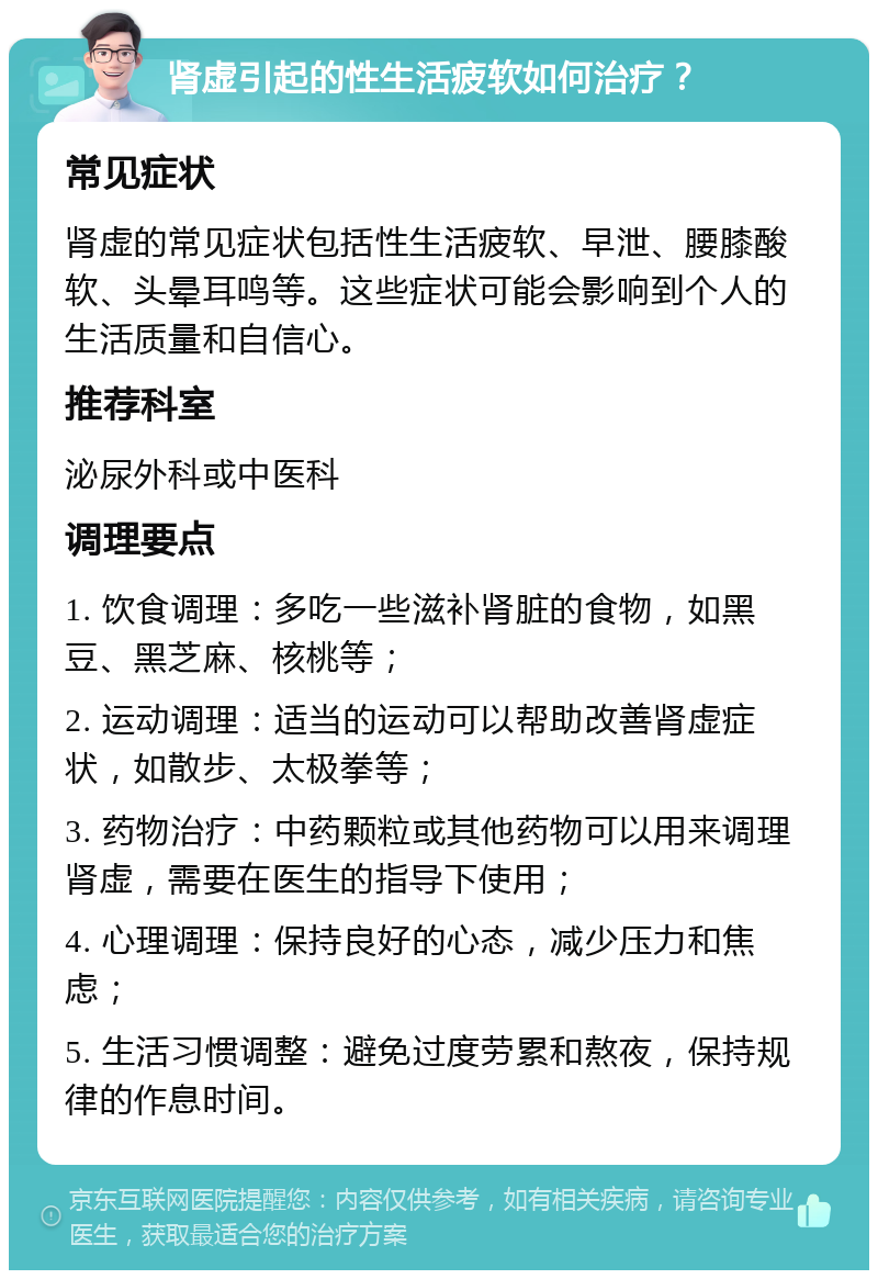 肾虚引起的性生活疲软如何治疗？ 常见症状 肾虚的常见症状包括性生活疲软、早泄、腰膝酸软、头晕耳鸣等。这些症状可能会影响到个人的生活质量和自信心。 推荐科室 泌尿外科或中医科 调理要点 1. 饮食调理：多吃一些滋补肾脏的食物，如黑豆、黑芝麻、核桃等； 2. 运动调理：适当的运动可以帮助改善肾虚症状，如散步、太极拳等； 3. 药物治疗：中药颗粒或其他药物可以用来调理肾虚，需要在医生的指导下使用； 4. 心理调理：保持良好的心态，减少压力和焦虑； 5. 生活习惯调整：避免过度劳累和熬夜，保持规律的作息时间。