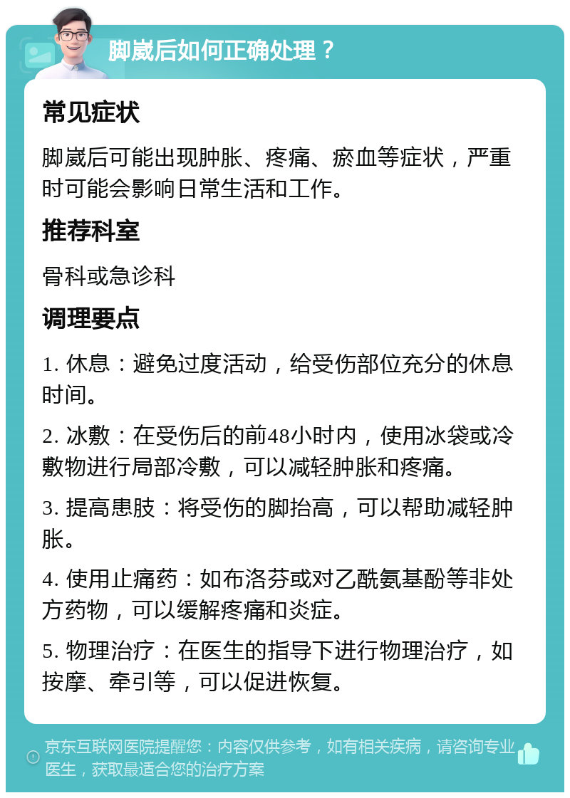 脚崴后如何正确处理？ 常见症状 脚崴后可能出现肿胀、疼痛、瘀血等症状，严重时可能会影响日常生活和工作。 推荐科室 骨科或急诊科 调理要点 1. 休息：避免过度活动，给受伤部位充分的休息时间。 2. 冰敷：在受伤后的前48小时内，使用冰袋或冷敷物进行局部冷敷，可以减轻肿胀和疼痛。 3. 提高患肢：将受伤的脚抬高，可以帮助减轻肿胀。 4. 使用止痛药：如布洛芬或对乙酰氨基酚等非处方药物，可以缓解疼痛和炎症。 5. 物理治疗：在医生的指导下进行物理治疗，如按摩、牵引等，可以促进恢复。