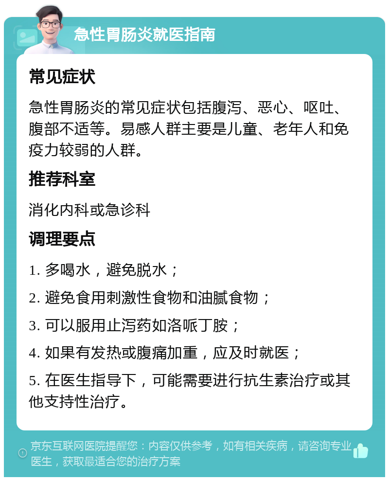 急性胃肠炎就医指南 常见症状 急性胃肠炎的常见症状包括腹泻、恶心、呕吐、腹部不适等。易感人群主要是儿童、老年人和免疫力较弱的人群。 推荐科室 消化内科或急诊科 调理要点 1. 多喝水，避免脱水； 2. 避免食用刺激性食物和油腻食物； 3. 可以服用止泻药如洛哌丁胺； 4. 如果有发热或腹痛加重，应及时就医； 5. 在医生指导下，可能需要进行抗生素治疗或其他支持性治疗。