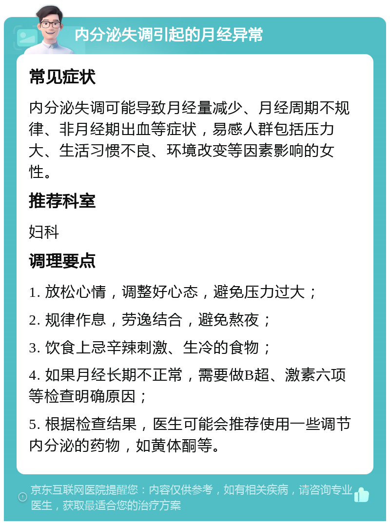 内分泌失调引起的月经异常 常见症状 内分泌失调可能导致月经量减少、月经周期不规律、非月经期出血等症状，易感人群包括压力大、生活习惯不良、环境改变等因素影响的女性。 推荐科室 妇科 调理要点 1. 放松心情，调整好心态，避免压力过大； 2. 规律作息，劳逸结合，避免熬夜； 3. 饮食上忌辛辣刺激、生冷的食物； 4. 如果月经长期不正常，需要做B超、激素六项等检查明确原因； 5. 根据检查结果，医生可能会推荐使用一些调节内分泌的药物，如黄体酮等。